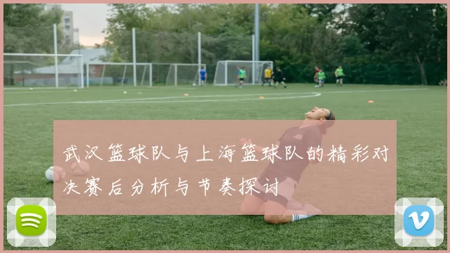 武汉篮球队与上海篮球队的精彩对决赛后分析与节奏探讨