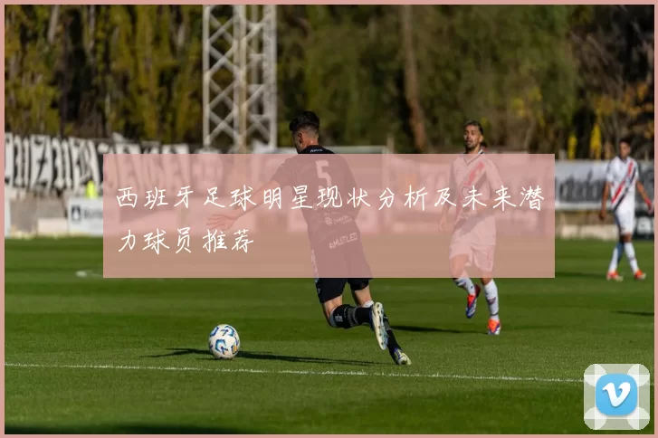 西班牙足球明星现状分析及未来潜力球员推荐
