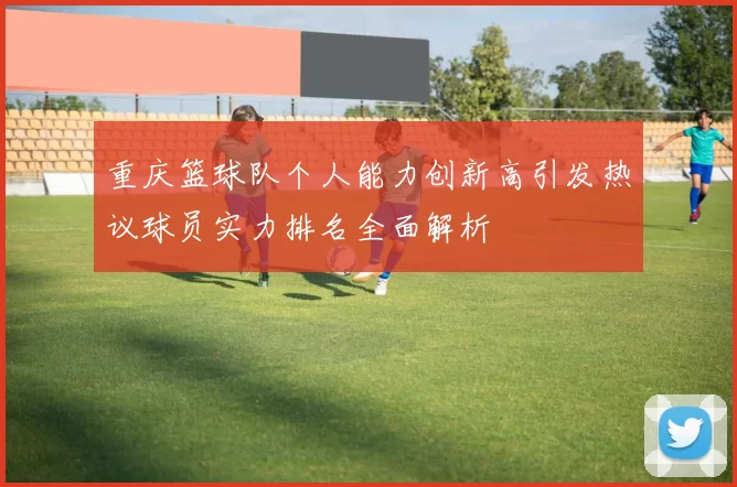 重庆篮球队个人能力创新高引发热议球员实力排名全面解析