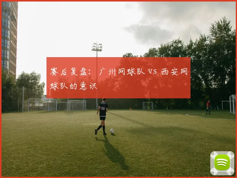 赛后复盘：广州网球队 vs 西安网球队的意识