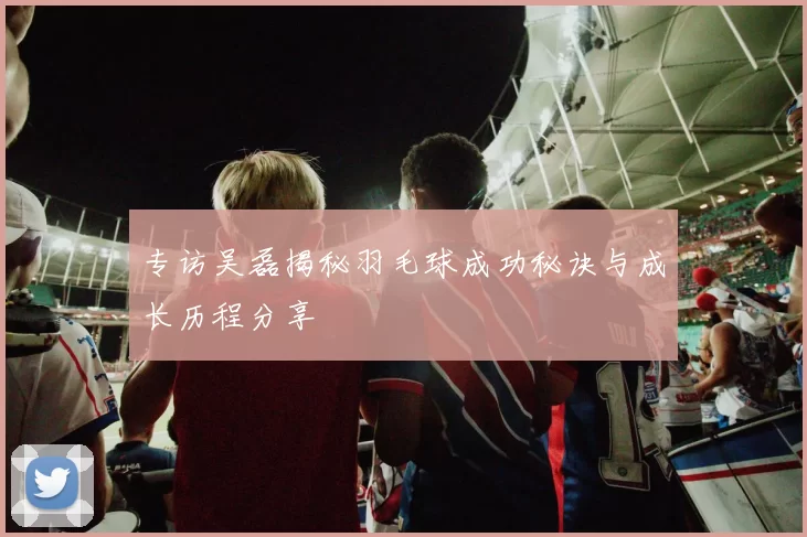 专访吴磊揭秘羽毛球成功秘诀与成长历程分享